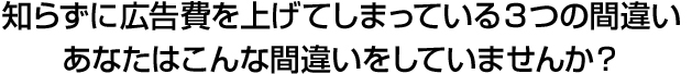 知らずに広告費を上げてしまっている3つの間違い あなたはこんな間違いをしていませんか？